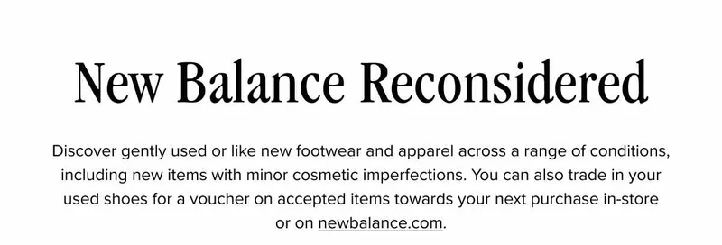 New Balance Reconsidered. Discover gently used or like new footwear and apparel across a range of conditions, including new items with minor cosmetic imperfections. You can also trade in your used shoes for a voucher on accepted items towards your next purchase in-store or on newbalance.com.