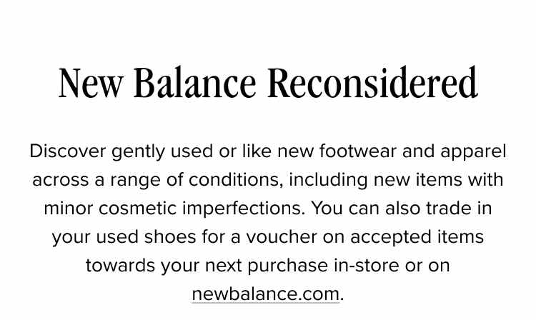 New Balance Reconsidered. Discover gently used or like new footwear and apparel across a range of conditions, including new items with minor cosmetic imperfections. You can also trade in your used shoes for a voucher on accepted items towards your next purchase in-store or on newbalance.com.
