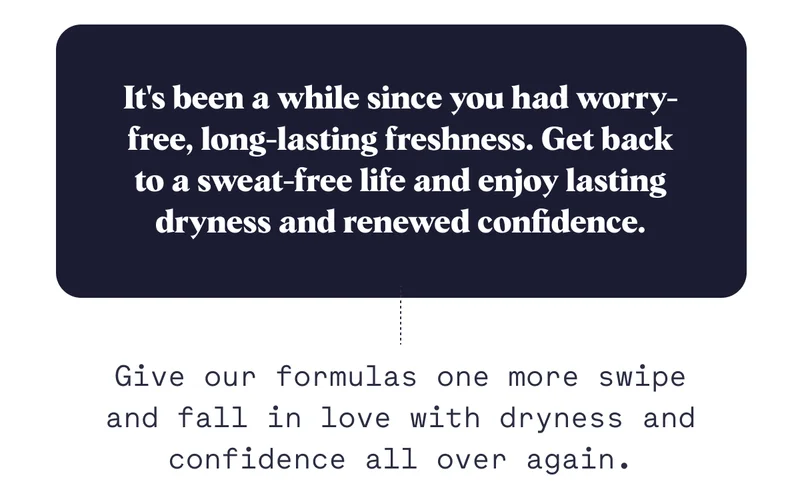 It's been a while since you had worry-free, long-lasting freshness. Get back to a sweat-free life and enjoy lasting dryness and renewed confidence. Give our formulas one more swipe and fall in love with dryness and confidence all over again.