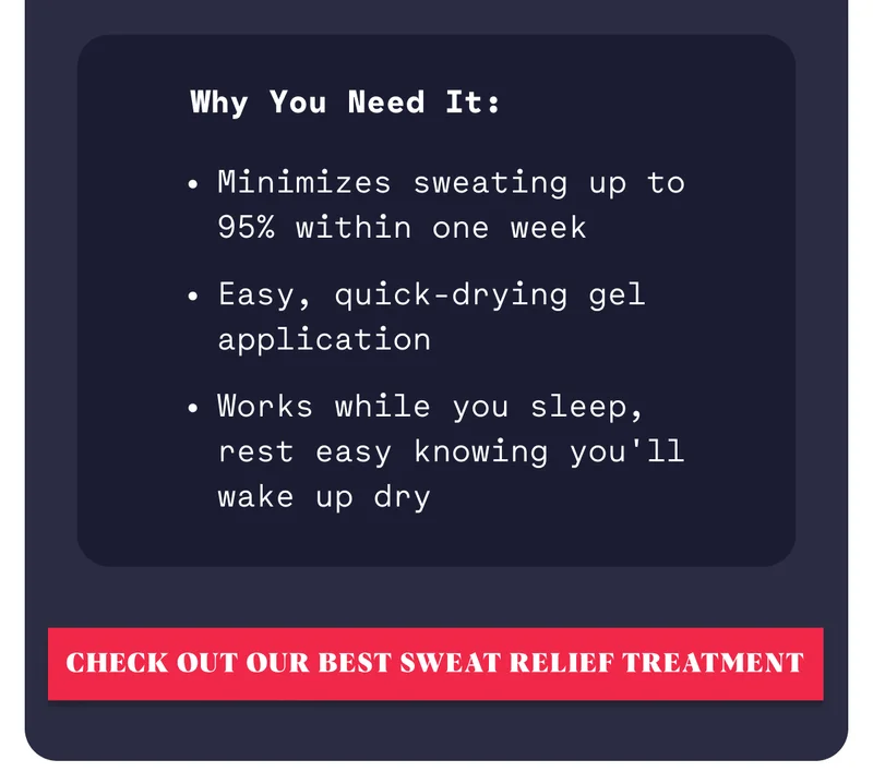 Why You Need It: Minimizes sweating up to 95% within one week Easy, quick-drying gel application Works while you sleep, rest easy knowing you'll wake up dry Check out our best sweat relief treatment