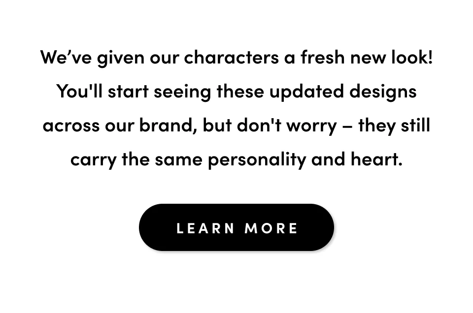 We've given our characters a fresh new look! You'll start seeing these updated designs across our brand, but don't worry - they still carry the same personality and heart; Learn more