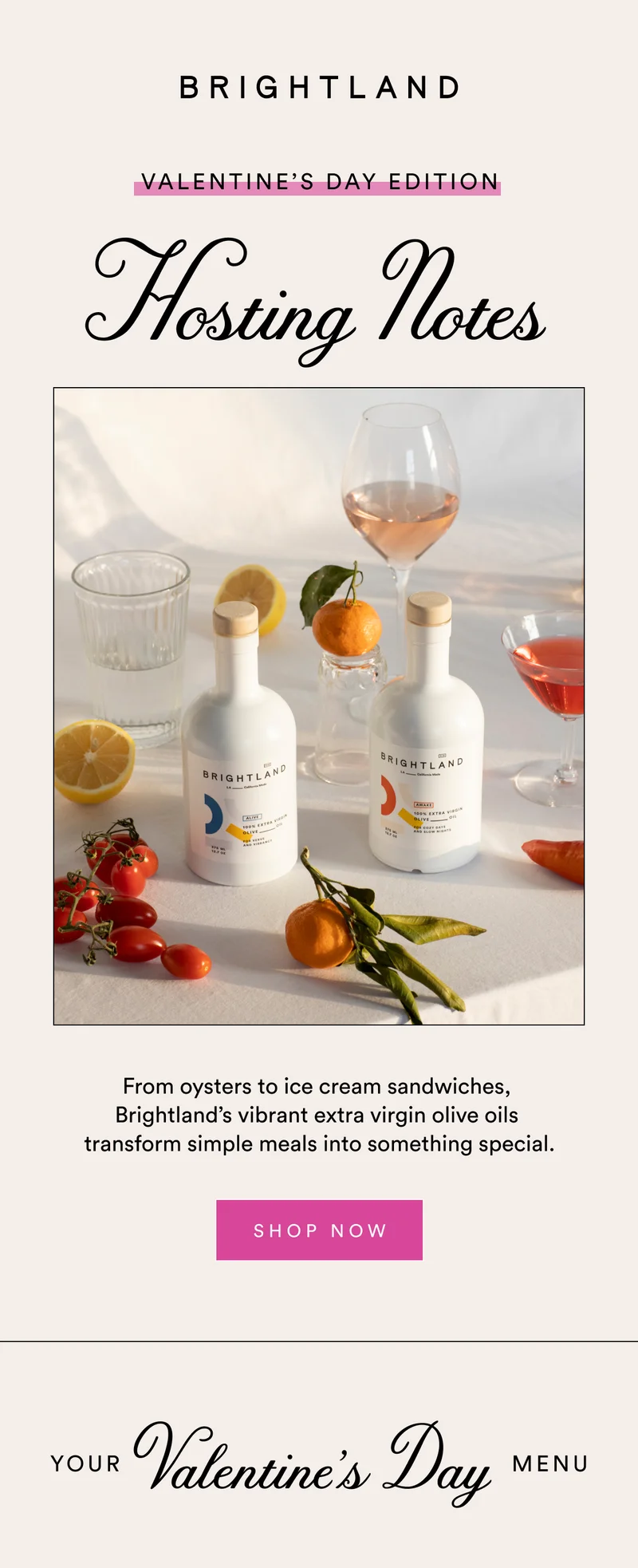 Valentine’s Day Edition Hosting Notes From oysters to ice cream sandwiches,  Brightland’s vibrant extra virgin olive oils  transform simple meals into something special. SHOP NOW Your  Valentine’s Day Menu