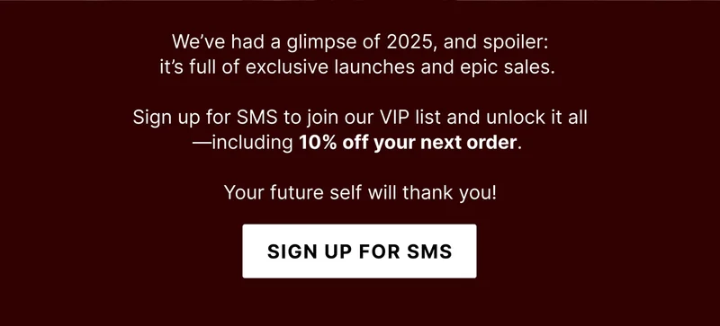 We’ve had a glimpse of 2025, and spoiler:  it’s full of exclusive launches and epic sales.   Sign up for SMS to join our VIP list and unlock it all—including 10% off your next order.   Your future self will thank you! - Sign Up For SMS