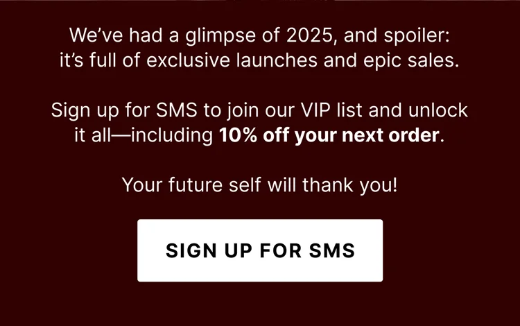 We’ve had a glimpse of 2025, and spoiler: it’s full of exclusive launches and epic sales. Sign up for SMS to join our VIP list and unlock it all—including 10% off your next order. Your future self will thank you! - Sign Up For SMS