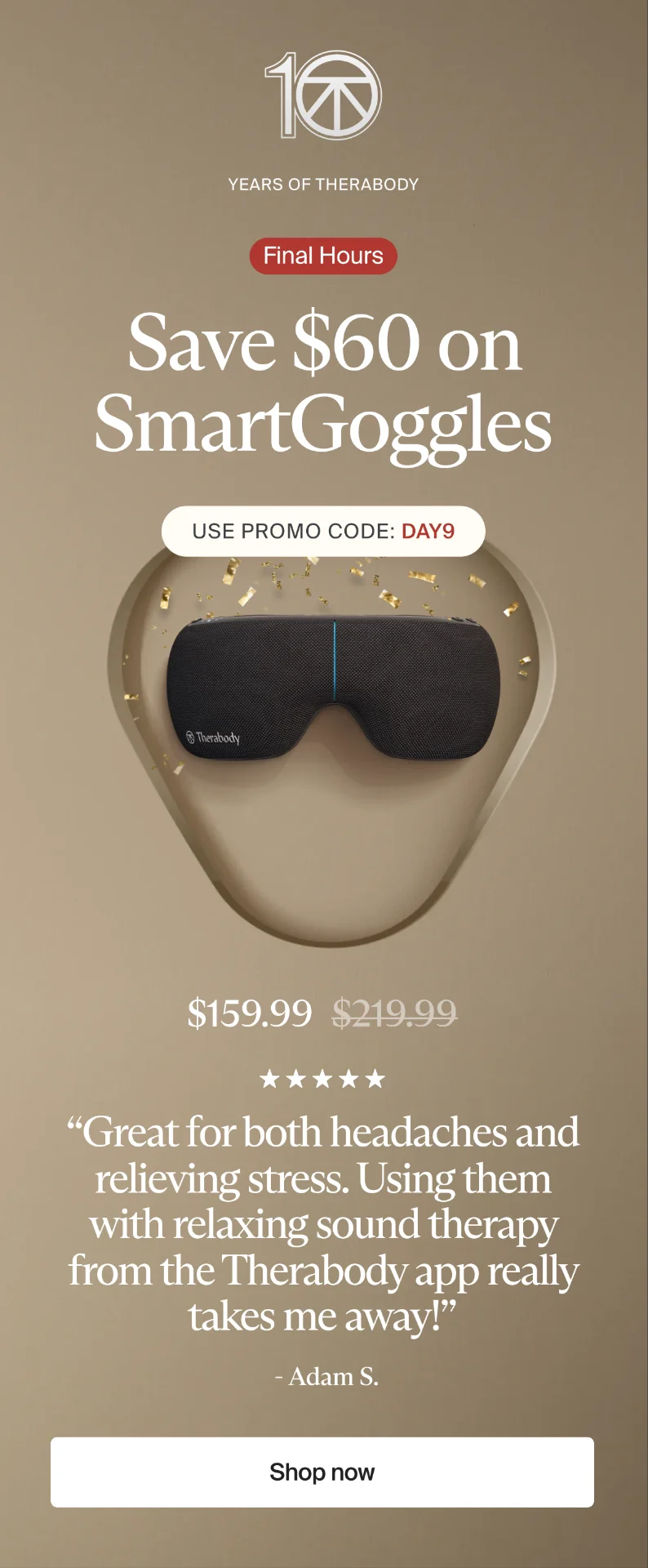 10 | Years of Therabody | Final Hours | Save $60 on SmartGoggles | Use promo code: discount code | $159.99 | “Great for both headaches and relieving stress. Using them with relaxing sound therapy from the Therabody app really takes me away!” | - Adam S. | Shop now