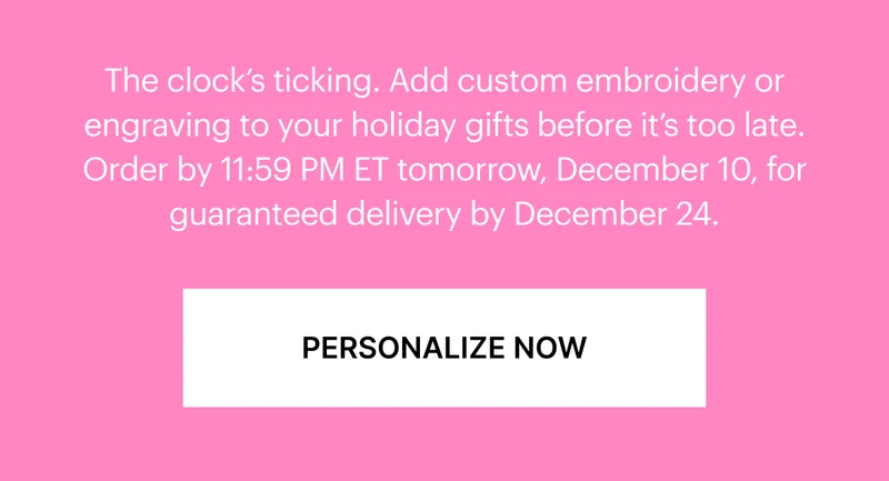 The clock's ticking. Add custom embroidery or engraving to your holiday gifts before it's too late. Order by 11:59 PM ET tonight, December 10, for guaranteed delivery by December 24.*