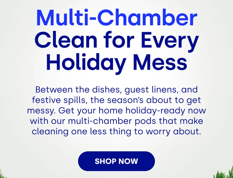 Multi-Chamber Clean for Every Holiday Mess Between the dishes, guest linens, and festive spills, the season’s about to get messy. Get your home holiday-ready now with our multi-chamber pods that make cleaning one less thing to worry about. SHOP NOW