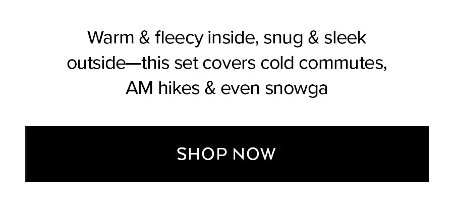 WARM & FLEECY INSIDE, SNUG & SLEEK OUTSIDE - THIS SET COVERS COLD COMMUTES, AM HIKES & EVEN SNOWGA. SHOP NOW