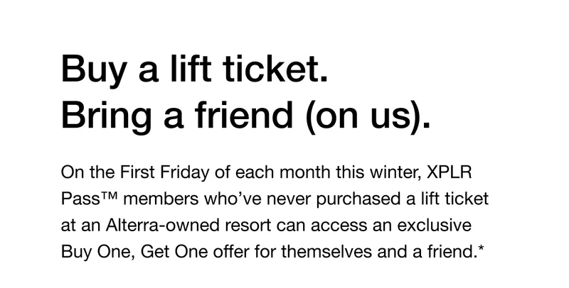 On the First Friday of each month this winter, XPLR Pass™ members who’ve never purchased a lift ticket at an Alterra-owned resort can access an exclusive Buy One, Get One offer for themselves and a friend.*