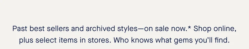 Past best sellers and archived styles—on sale now.* Shop online, plus select items in stores. Who knows what gems you’ll find.