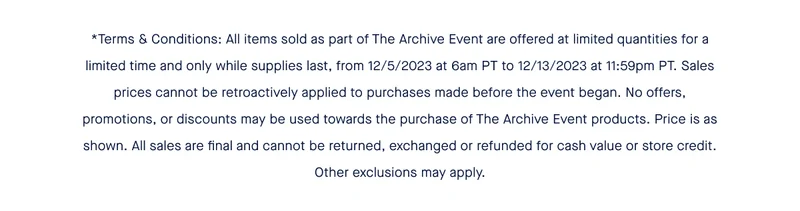 *Terms & Conditions: All items sold as part of The Archive Event are offered at limited quantities for a limited time and only while supplies last, from 12/5/2023 at 6am PT to 12/13/2023 at 11:59pm PT. Sales prices cannot be retroactively applied to purchases made before the event began. No offers, promotions, or discounts may be used towards the purchase of The Archive Event products. Price is as shown. All sales are final and cannot be returned, exchanged or refunded for cash value or store credit. Other exclusions may apply.