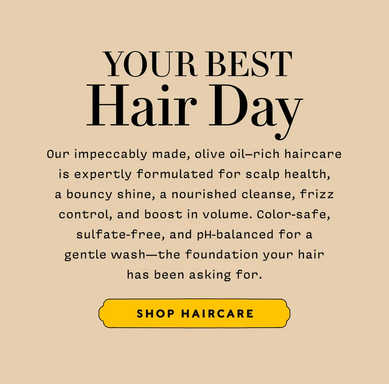 Your Best Hair Day     Our impeccably made, olive oil–rich haircare is expertly formulated for scalp health, a bouncy shine, a nourished cleanse, frizz control, and boost in volume. Color-safe, sulfate-free, and pH-balanced for a gentle wash — the foundation your hair has been asking for.    SHOP HAIRCARE