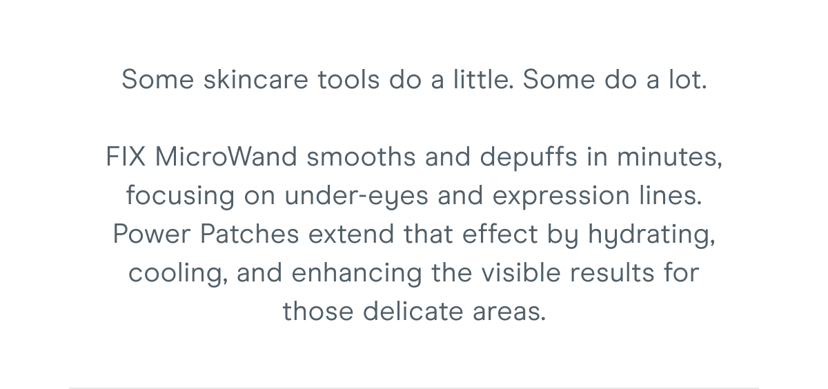 Some skincare tools do a little. Some do a lot. FIX MicroWand smooths and depuffs in minutes, focusing on under-eyes and expression lines. Power Patches extend that effect by hydrating, cooling, and enhancing the visible results for those delicate areas.