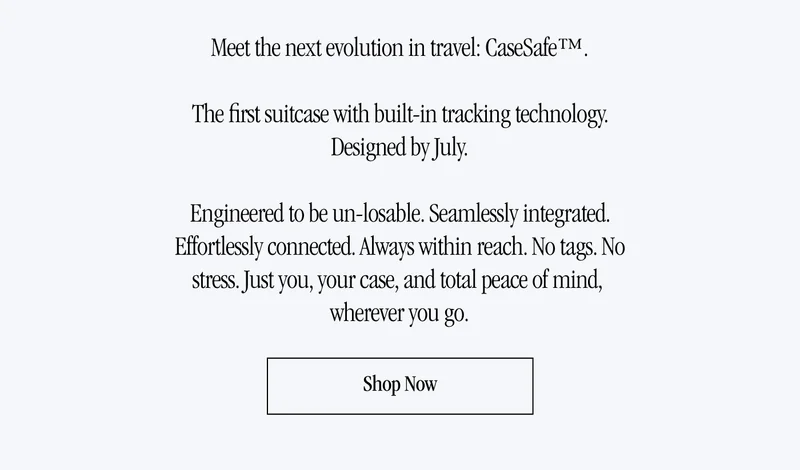 Meet the next evolution in travel: CaseSafe™.  The first suitcase with built-in tracking technology. Designed by July.  Engineered to be un-losable. Seamlessly integrated. Effortlessly connected. Always within reach. No tags. No stress. Just you, your case, and total peace of mind,  wherever you go.