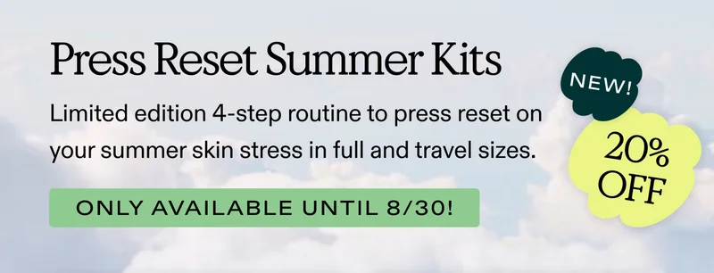 Press Reset Summer Kits.  Limited edition 4-step routine to press reset on your summer skin stress in full and travel sizes. Only available until 8/30!