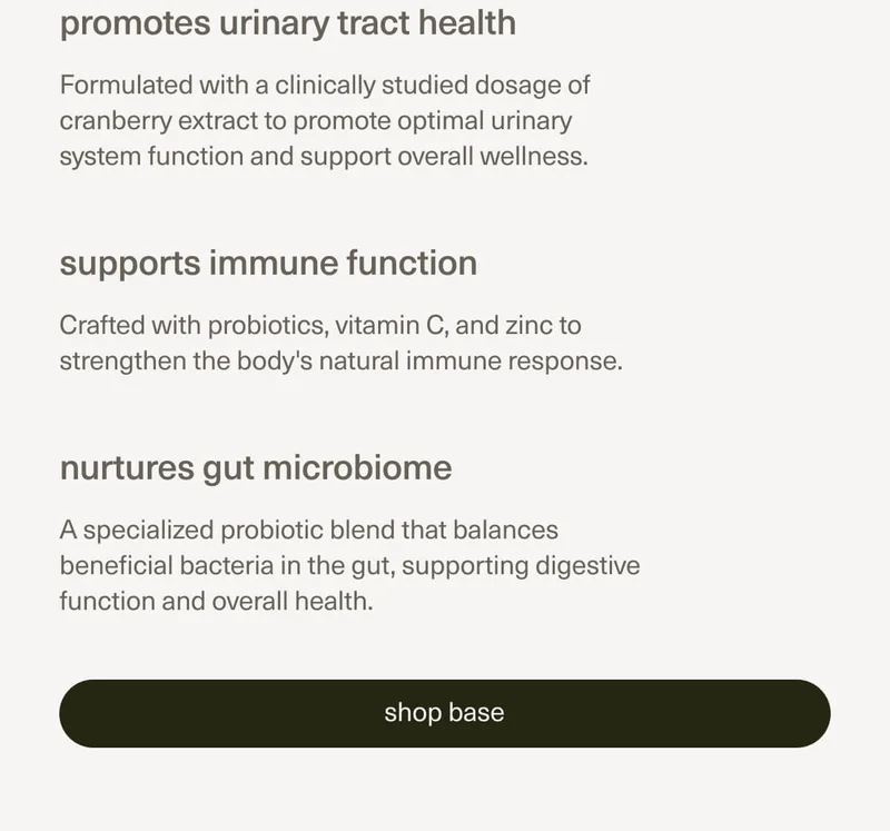 promotes urinary tract health | Formulated with a clinically studied dosage of cranberry extract to promote optimal urinary system function and support overall wellness. | supports immune function | Crafted with probiotics, vitamin C, and zinc to strengthen the body's natural immune response. | nurtures gut microbiome | A specialized probiotic blend that balances beneficial bacteria in the gut, supporting digestive function and overall health. | [ shop base ]