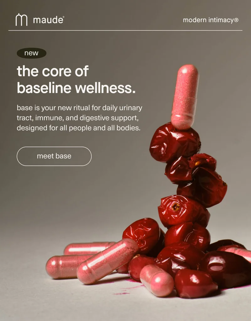 maude | modern intimacy | new | the core of baseline wellness. | base is your new ritual for daily urinary tract, immune, and digestive support, designed for all people and all bodies. | [ meet base ]