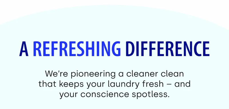 A Refreshing Difference We’re pioneering a cleaner clean that keeps your laundry fresh – and your conscience spotless.
