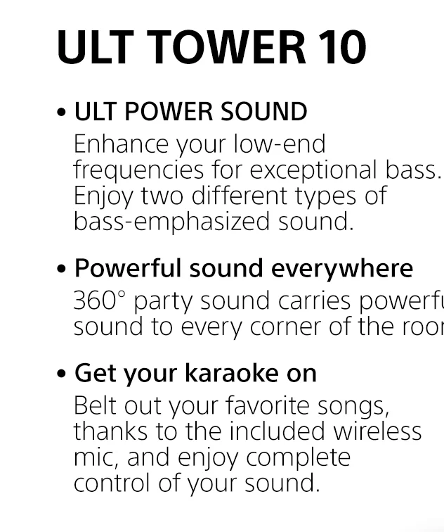 ULT TOWER 10 |     • ULT POWER SOUND | Enhance your low-end frequencies for exceptional bass. Enjoy two different types of bass-emphasized sound. • Powerful sound everywhere | 360° party sound carries powerful sound to every corner of the room. • Get your karaoke on | Belt out your favorite songs, thanks to the included wireless mic, and enjoy complete control of your sound.