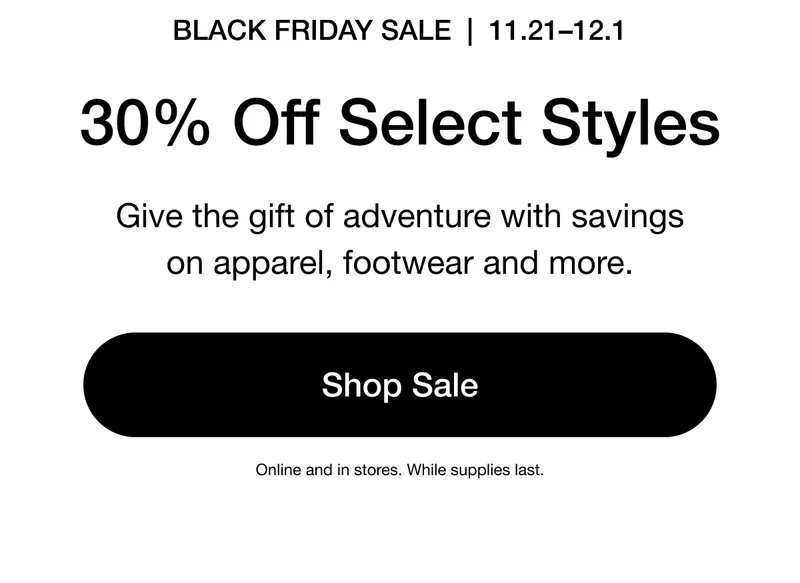 BLACK FRIDAY SALE | 11.21-12.1 30% Off Select Styles Give the gift of adventure with savings on apparel, footwear and more. Shop Sale. Online and in stores. While supplies last.