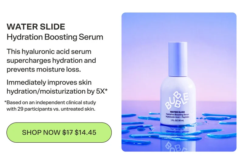 WATER SLIDE Hydration Boosting Serum This hyaluronic acid serum supercharges hydration and prevents moisture loss. Immediately improves skin hydration/moisturization by 5X  *Based on an independent clinical study with 29 participants vs. untreated skin. [SHOP NOW $14.45]