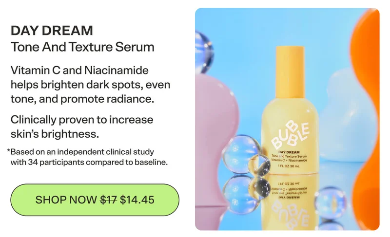 DAY DREAM Tone And Texture Serum Vitamin C and Niacinamide helps brighten dark spots, even tone, and promote radiance. Clinically proven to increase skin’s brightness.  *Based on an independent clinical study with 34 participants compared to baseline. [SHOP NOW $14.45]