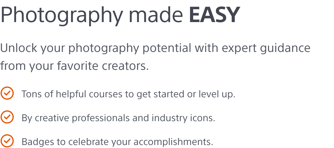 Photography made easy - Unlock your photography potential with expert guidance from your favorite creators. Tons of helpful courses to get started or level up | By creative professionals and industry icons | Badges to celebrate your accomplishments.