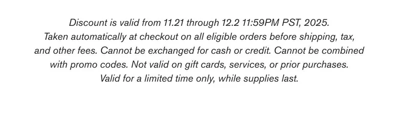 Discount is valid from 11.21 through 12.2 11:59PM PST, 2025. Taken automatically at checkout on all eligible orders before shipping, tax, and other fees. Cannot be exchanged for cash or credit. Cannot be combined with promo codes. Not valid on gift cards, services, or prior purchases. Valid for a limited time only, while supplies last.