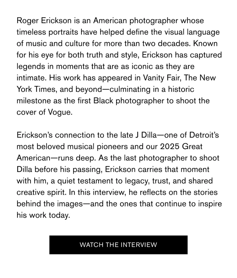 Roger Erickson is an American photographer whose timeless portraits have helped define the visual language of music and culture for more than two decades. Known for his eye for both truth and style, Erickson has captured legends in moments that are as iconic as they are intimate. His work has appeared in&nbsp;Vanity Fair,&nbsp;The New York Times, and beyond—culminating in a historic milestone as the first Black photographer to shoot the cover of&nbsp;Vogue.  Erickson’s connection to the late J Dilla—one of Detroit’s most beloved musical pioneers and our 2025 Great American—runs deep. As the last photographer to shoot Dilla before his passing, Erickson carries that moment with him, a quiet testament to legacy, trust, and shared creative spirit. In this interview, he reflects on the stories behind the images—and the ones that continue to inspire his work today. | Watch The Interview