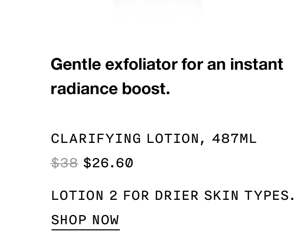 Gentle exfoliator for an instant radiance boost. Clarifying Lotion, 487ml $26.60 Lotion 2 for drier skin types. SHOP NOW