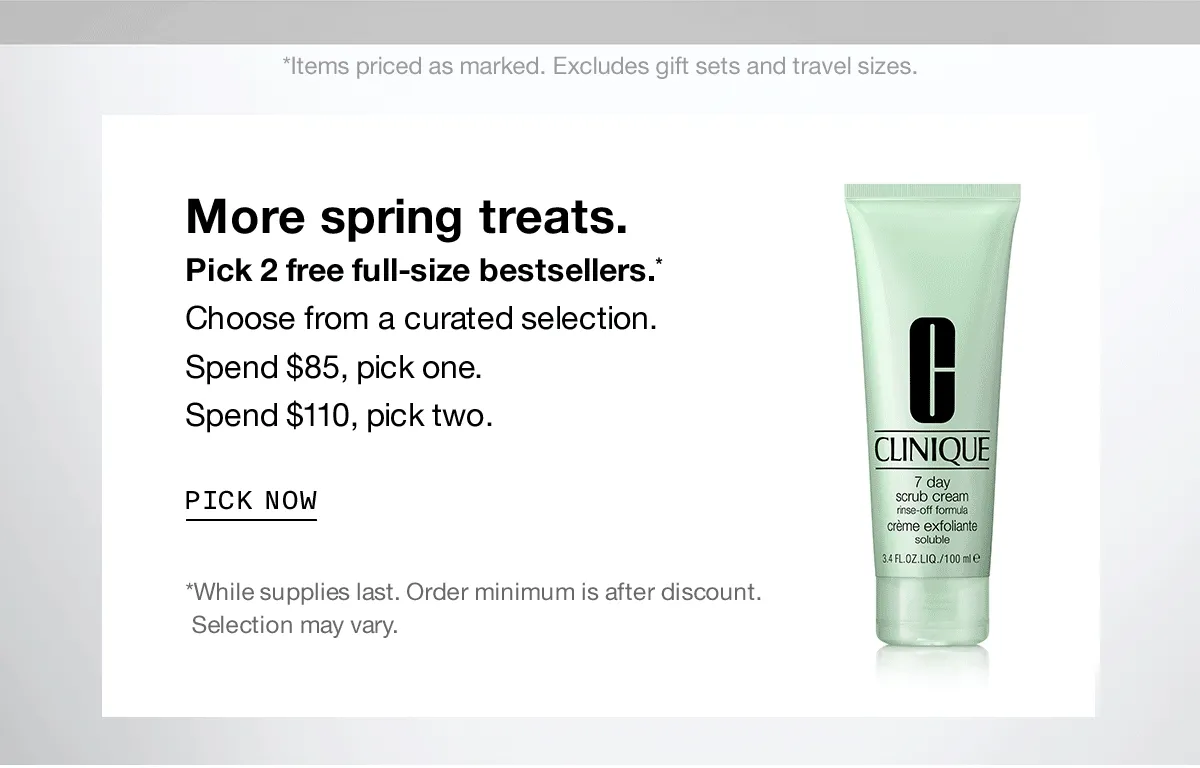 *Items priced as marked. Excludes gifts sets and travel sizes. More spring treats. Pick 2 free-full size bestsellers.* Choose from a curated selection. Spend $85, pick one. Spend $110, pick two. | PICK NOW | *While supplies last. Order minimum is after discount. Selection may vary.