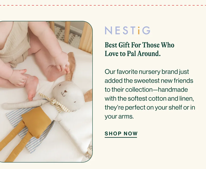 nesting. Best Gift For Those Who Love to Pal Around. Our favorite nursery brand just added the sweetest new friends to their collection—handmade with the softest cotton and linen, they're perfect on your shelf or in your arms. SHOP NOW