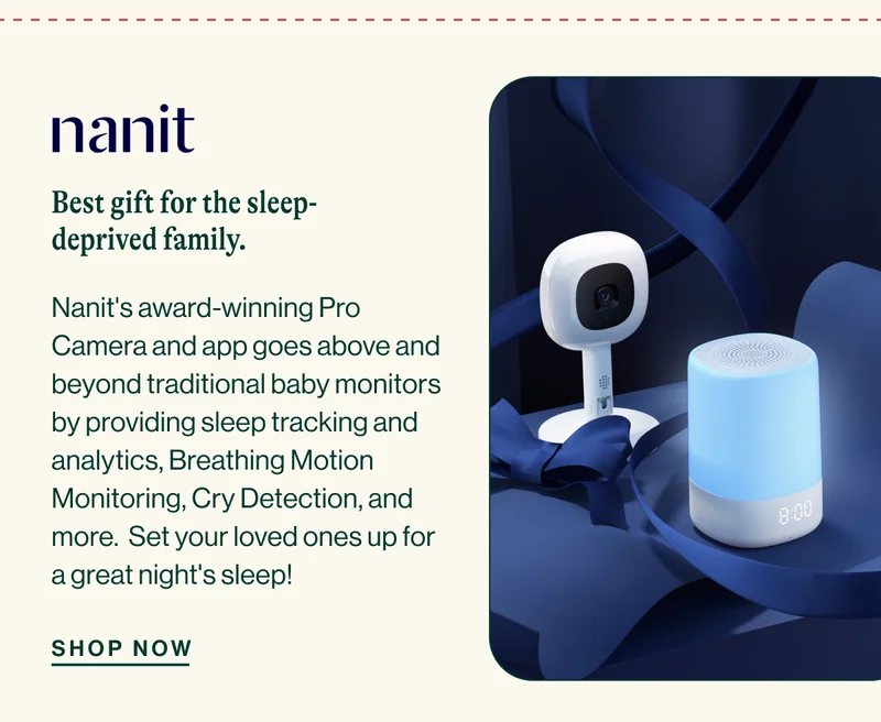 nanit. Best gift for the sleep-deprived family. Nanit's award-winning Pro Camera and app goes above and beyond traditional baby monitors by providing sleep tracking and analytics, Breathing Motion Monitoring, Cry Detection, and more.  Set your loved ones up for a great night's sleep! SHOP NOW
