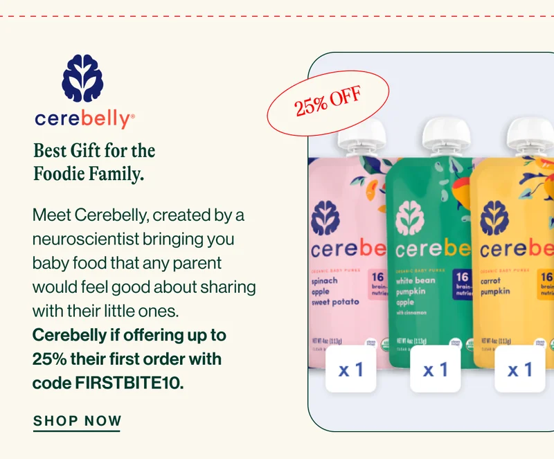 Cerebelly. Best Gift for the Foodie Family. Meet Cerebelly, created by a neuroscientist bringing you baby food that any parent would feel good about sharing with their little ones. Cerebelly if offering up to 25% their first order with code FIRSTBITE10. SHOP NOW