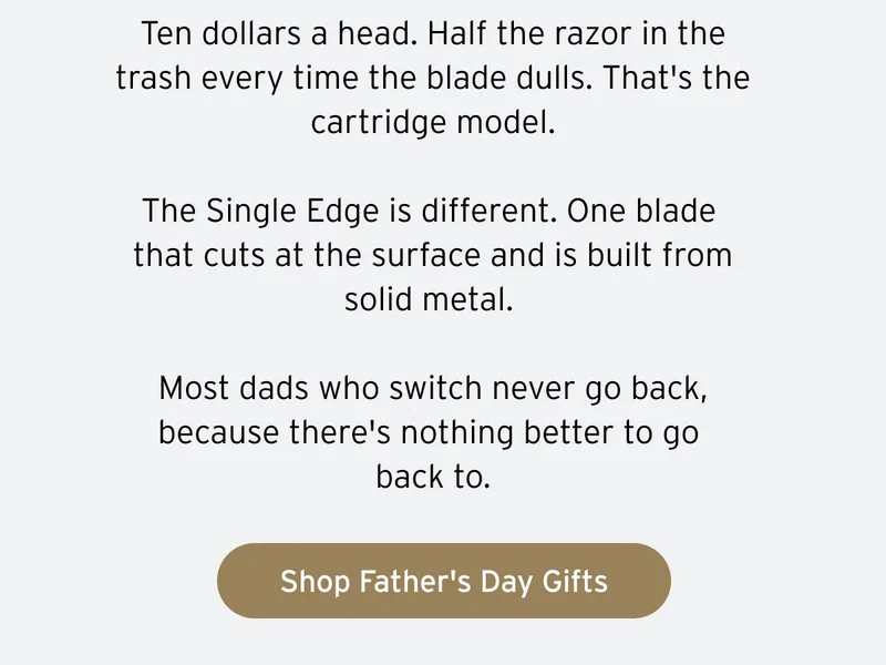 Ten dollars a head. Half the razor in the trash every time the blade dulls. That's the cartridge model. The Single Edge is different. One blade that cuts at the surface and is built from solid metal. Most dads who switch never go back, because there's nothing better to go back to. Button: Shop Father's Day Gifts.