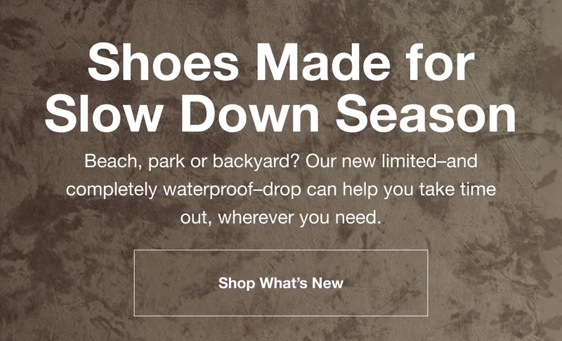 Shoes Made for Slow Down Season. Beach, park or backyard? Our new limited–and completely waterproof–drop can help you take time out, wherever you need. Shop What's New.