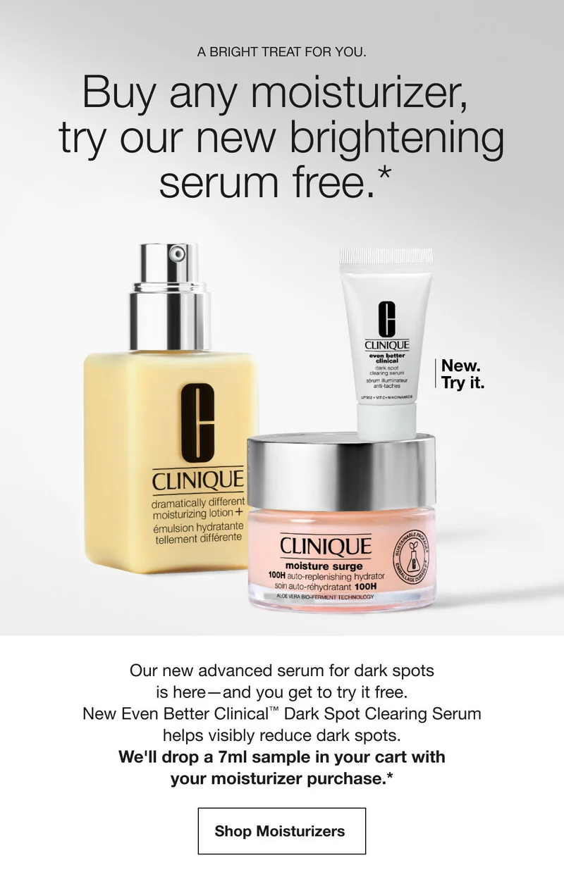 A bright treat for you. | Buy any moisturizer, try our new brightening serum free.* | New. Try it. | Our new advanced serum for dark spots is here—and you get to try it free. New Even Better Clinical™ Dark Spot Clearing Serum helps visibly reduce dark spots. We'll drop a 7ml sample in your cart with your moisturizer purchase.* | Shop Moisturizers