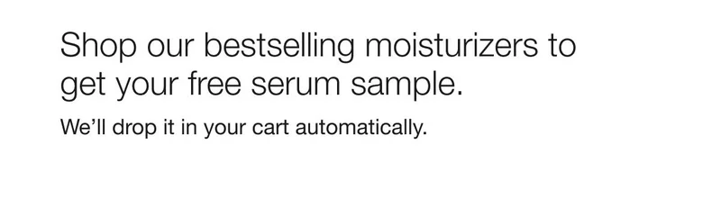 Shop our bestselling moisturizers to get your free serum sample. | We’ll drop it in your cart automatically.