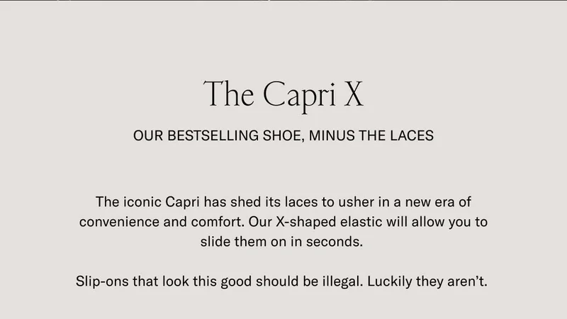 The Capri X. Our bestselling shoe, minus the laces. The iconic Capri has shed its laces to usher in a new era of convenience and comfort. Our X-shaped elastic will allow you to slide them on in seconds. Slip-ons that look this good should be illegal. Luckily they aren't.