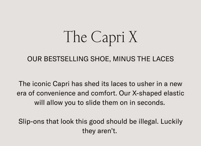 The Capri X. Our bestselling shoe, minus the laces. The iconic Capri has shed its laces to usher in a new era of convenience and comfort. Our X-shaped elastic will allow you to slide them on in seconds. Slip-ons that look this good should be illegal. Luckily they aren't.