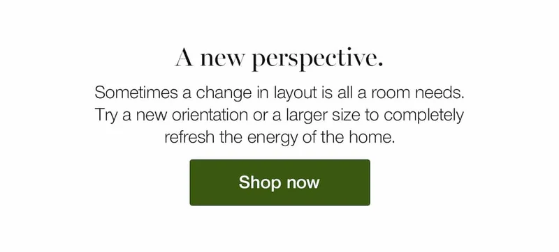 A new perspective. Sometimes a change in layout is all a room needs. Try a new orientation or a larger size to completely refresh the energy of the home.