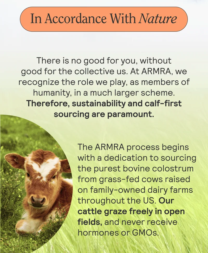 In Accordance With Nature. There is no good for you, without good for the collective us. At ARMRA, we recognize the role we play, as members of humanity, in a much larger scheme. Therefore, sustainability and calf-first sourcing are paramount.  The ARMRA process begins with a dedication to sourcing the purest bovine colostrum from grass-fed cows raised on family-owned dairy farms throughout the US. Our cattle graze freely in open fields, and never receive hormones or GMOs.