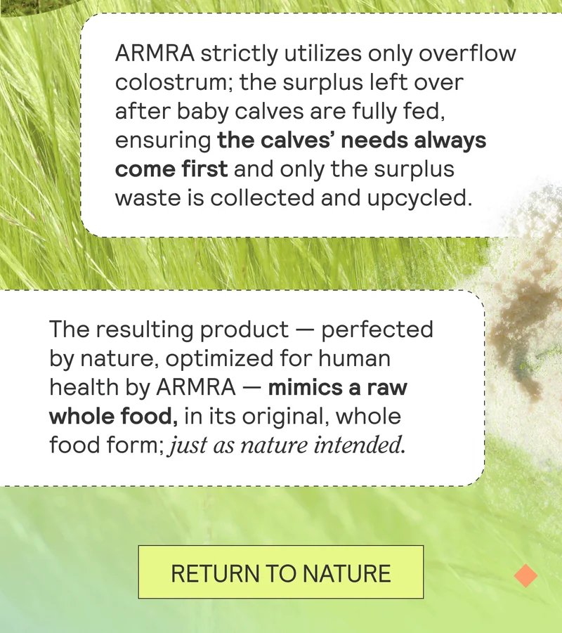 ARMRA strictly utilizes only overflow colostrum; the surplus left over after baby calves are fully fed, ensuring the calves’ needs always come first and only the surplus waste is collected and upcycled.     The resulting product — perfected by nature, optimized for human health by ARMRA — mimics a raw whole food, in its original, whole food form; just as nature intended.