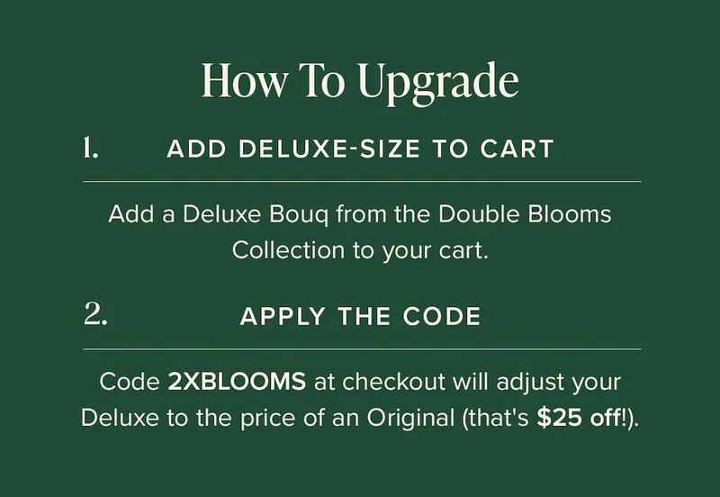 How to Upgrade: (1) Add Deluxe-Size Bouq from the Double Blooms Collection to your cart. (2) Apply the code discount code at checkout. This will make your Deluxe the price of an Original (that's $25 off!)