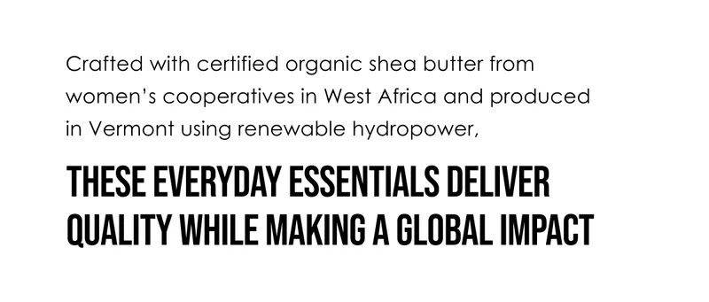 Crafted with certified organic shea butter from women’s cooperatives in West Africa and produced in Vermont using renewable hydropower, these everyday essentials deliver quality while making a global impact.