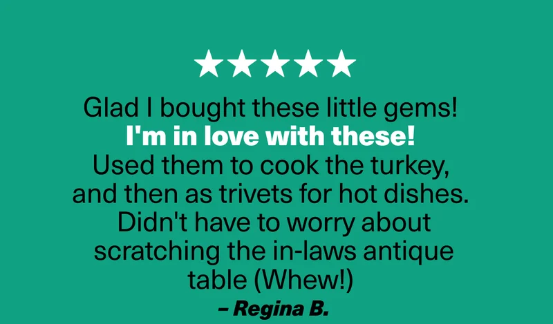 Glad I bought these little gems!  I'm in love with these!  Used them to cook the turkey,  and then as trivets for hot dishes.  Didn't have to worry about scratching the in-laws antique table (Whew!)  – Regina B.