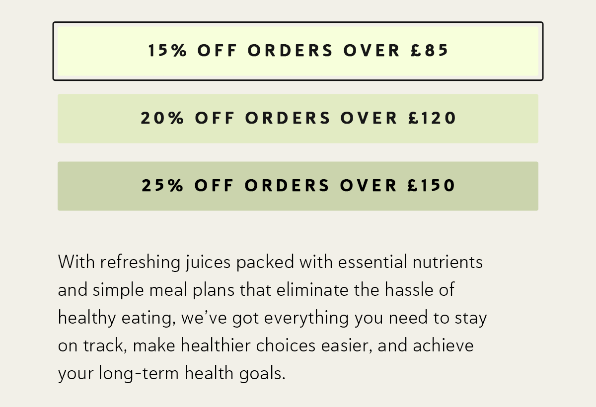 15% OFF orders over £85 | 20% OFF orders over | £120 25% OFF orders over £150 With refreshing juices packed with essential nutrients and simple meal plans that eliminate the hassle of healthy eating, we’ve got everything you need to stay on track, make healthier choices easier, and achieve your long-term health goals.