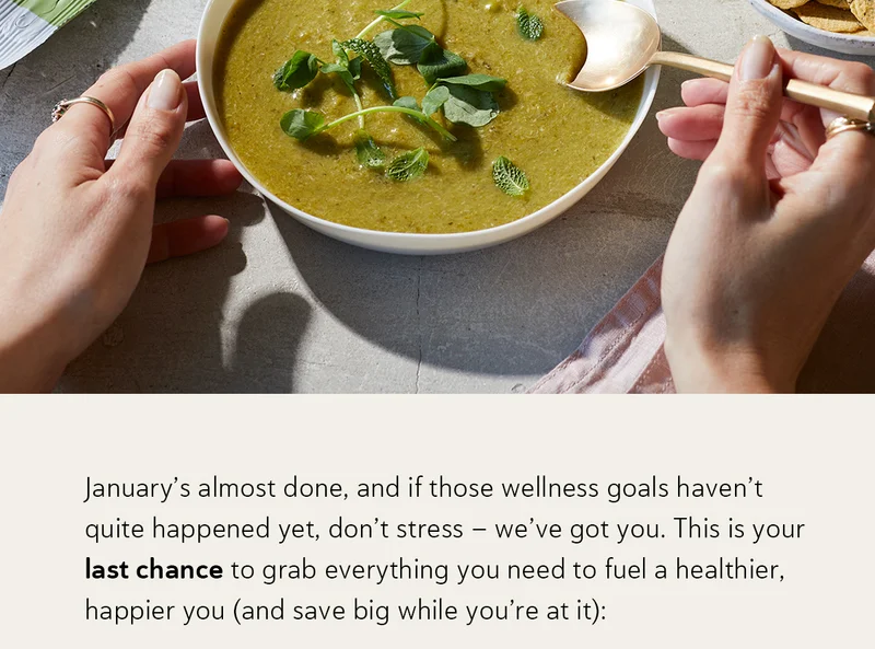 January’s almost done, and if those wellness goals haven’t quite happened yet, don’t stress – we’ve got you.  This is your last chance to grab everything you need to fuel a healthier, happier you (and save big while you’re at it):