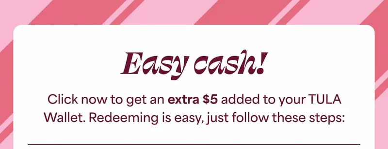 Easy cash! Click now to get an extra $5 added to your TULA Wallet. Redeeming is easy, just follow these steps: