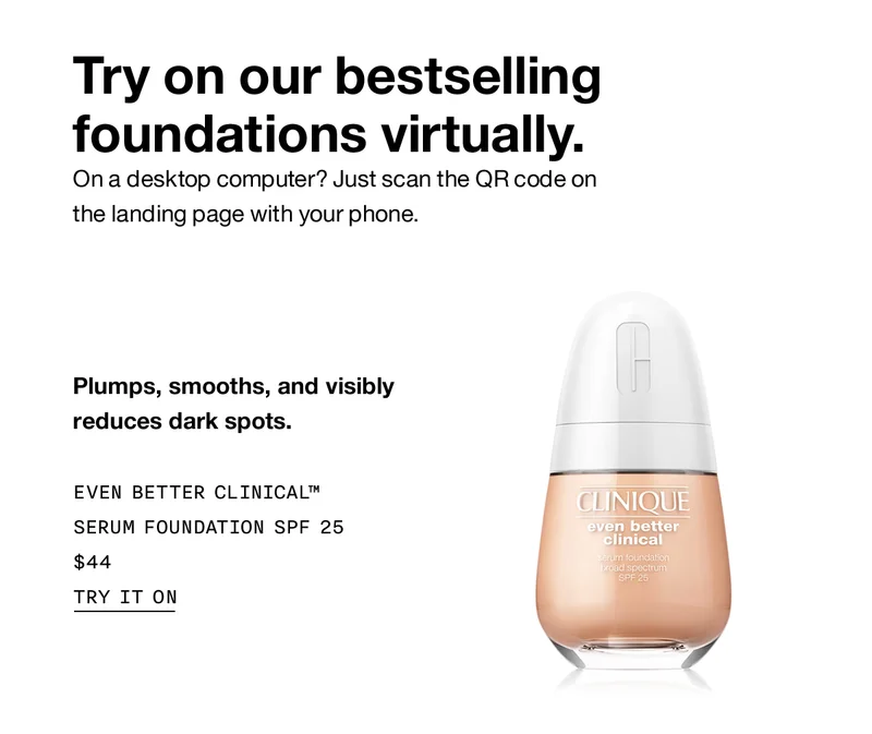 Try on our bestselling foundations virtually. On a desktop computer? Just scan the QR code on the landing page with your phone. Plumps, smooths, and visibly reduces dark spots. Even Better Clinical™ Serum Foundation SPF 25 $44 Try It On